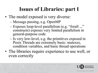 Issues of Libraries: part I
• The model exposed is very diverse:
  – Message passing, e.g. OpenMP
  – Exposes loop-level parallelism (e.g. “forall ...”
    constructs) exposes very limited parallelism in
    general-purpose code
  – Is very low-level, e.g. the primitives exposed in
    Posix Threads are extremely basic: mutexes,
    condition variables, and basic thread operations
• The libraries require experience to use well, or
  even correctly
 