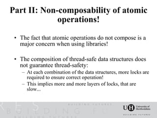 Part II: Non-composability of atomic
             operations!

 • The fact that atomic operations do not compose is a
   major concern when using libraries!

 • The composition of thread-safe data structures does
   not guarantee thread-safety:
    – At each combination of the data structures, more locks are
      required to ensure correct operation!
    – This implies more and more layers of locks, that are
      slow...
 