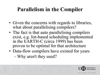 Parallelism in the Compiler

• Given the concerns with regards to libraries,
  what about parallelising compilers?
• The fact is that auto parallelising compilers
  exist, e.g. list-based scheduling implemented
  in the EARTH-C (circa 1999) has been
  proven to be optimal for that architecture
• Data-flow compilers have existed for years
   – Why aren't they used?
 
