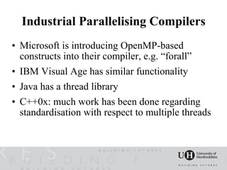 Industrial Parallelising Compilers
• Microsoft is introducing OpenMP-based
  constructs into their compiler, e.g. “forall”
• IBM Visual Age has similar functionality
• Java has a thread library
• C++0x: much work has been done regarding
  standardisation with respect to multiple threads
 