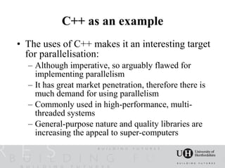 C++ as an example
• The uses of C++ makes it an interesting target
  for parallelisation:
  – Although imperative, so arguably flawed for
    implementing parallelism
  – It has great market penetration, therefore there is
    much demand for using parallelism
  – Commonly used in high-performance, multi-
    threaded systems
  – General-purpose nature and quality libraries are
    increasing the appeal to super-computers
 