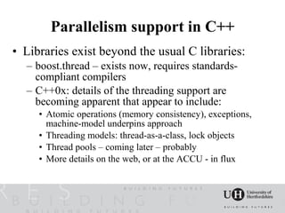 Parallelism support in C++
• Libraries exist beyond the usual C libraries:
  – boost.thread – exists now, requires standards-
    compliant compilers
  – C++0x: details of the threading support are
    becoming apparent that appear to include:
     • Atomic operations (memory consistency), exceptions,
       machine-model underpins approach
     • Threading models: thread-as-a-class, lock objects
     • Thread pools – coming later – probably
     • More details on the web, or at the ACCU - in flux
 