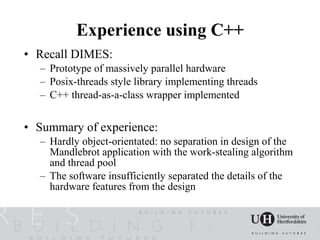 Experience using C++
• Recall DIMES:
  – Prototype of massively parallel hardware
  – Posix-threads style library implementing threads
  – C++ thread-as-a-class wrapper implemented


• Summary of experience:
  – Hardly object-orientated: no separation in design of the
    Mandlebrot application with the work-stealing algorithm
    and thread pool
  – The software insufficiently separated the details of the
    hardware features from the design
 
