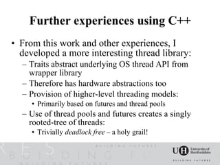 Further experiences using C++
• From this work and other experiences, I
  developed a more interesting thread library:
  – Traits abstract underlying OS thread API from
    wrapper library
  – Therefore has hardware abstractions too
  – Provision of higher-level threading models:
     • Primarily based on futures and thread pools
  – Use of thread pools and futures creates a singly
    rooted-tree of threads:
     • Trivially deadlock free – a holy grail!
 