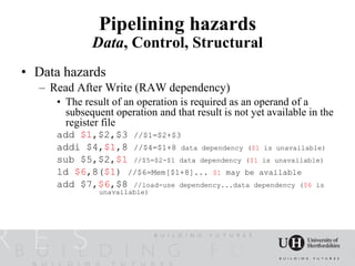Pipelining hazards
             Data, Control, Structural
• Data hazards
  – Read After Write (RAW dependency)
     • The result of an operation is required as an operand of a
       subsequent operation and that result is not yet available in the
       register file
     add $1,$2,$3 //$1=$2+$3
     addi $4,$1,8 //$4=$1+8 data dependency ($1 is unavailable)
     sub $5,$2,$1 //$5=$2-$1 data dependency ($1 is unavailable)
     ld $6,8($1) //$6=Mem[$1+8]... $1 may be available
     add $7,$6,$8 //load-use dependency...data dependency ($6 is
               unavailable)
 