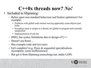 C++0x threads now? No!
• Included in libjmmcg:
   – Relies upon non-standard behaviour and broken optimisers! For
     example:
       • Problems with global code-motion moving apparently const-objects past
         locks
       • Exception stack is unique to a thread, not global to program and currently
         unspecified
       • Implementation of std::list
   – DSEL has syntax limitations due to design of C++
   – Doesn't use boost ...
   – Has example code and test cases
   – Isn't complete! (e.g. Posix & sequential specialisations
     incomplete, some inefficiencies)
   – But get it from libjmmcg.sourceforge.net, under LGPL
 
