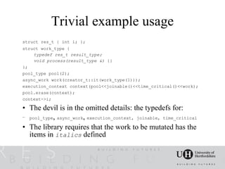 Trivial example usage
struct res_t { int i; };
struct work_type {
    typedef res_t result_type;
    void process(result_type &) {}
};
pool_type pool(2);
async_work work(creator_t::it(work_type(1)));
execution_context context(pool<<joinable()<<time_critical()<<work);
pool.erase(context);
context->i;

• The devil is in the omitted details: the typedefs for:
– pool_type, async_work, execution_context, joinable, time_critical

• The library requires that the work to be mutated has the
  items in italics defined
 
