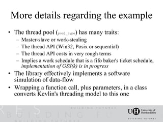 More details regarding the example
• The thread pool (pool_type) has many traits:
   –   Master-slave or work-stealing
   –   The thread API (Win32, Posix or sequential)
   –   The thread API costs in very rough terms
   –   Implies a work schedule that is a fifo baker's ticket schedule,
       implementation of GSS(k) is in progress
• The library effectively implements a software
  simulation of data-flow
• Wrapping a function call, plus parameters, in a class
  converts Kevlin's threading model to this one
 