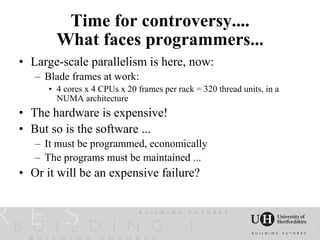 Time for controversy....
        What faces programmers...
• Large-scale parallelism is here, now:
   – Blade frames at work:
      • 4 cores x 4 CPUs x 20 frames per rack = 320 thread units, in a
        NUMA architecture
• The hardware is expensive!
• But so is the software ...
   – It must be programmed, economically
   – The programs must be maintained ...
• Or it will be an expensive failure?
 