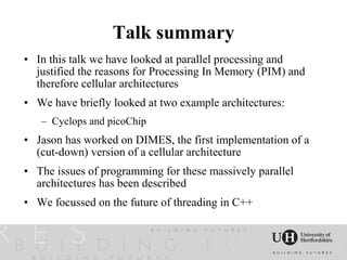 Talk summary
• In this talk we have looked at parallel processing and
  justified the reasons for Processing In Memory (PIM) and
  therefore cellular architectures
• We have briefly looked at two example architectures:
   – Cyclops and picoChip
• Jason has worked on DIMES, the first implementation of a
  (cut-down) version of a cellular architecture
• The issues of programming for these massively parallel
  architectures has been described
• We focussed on the future of threading in C++
 
