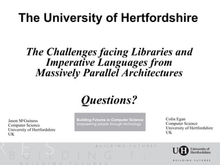 The University of Hertfordshire

          The Challenges facing Libraries and
              Imperative Languages from
            Massively Parallel Architectures

                                Questions?
Jason McGuiness               Building Futures in Computer Science   Colin Egan
Computer Science              empowering people through technology   Computer Science
University of Hertfordshire                                          University of Hertfordshire
UK                                                                   UK
 