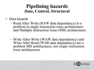 Pipelining hazards
            Data, Control, Structural
• Data hazards
  – Read After Write (RAW data dependency) is a
    problem in single instruction issue architectures
    and Multiple Instruction Issue (MII) architectures

   – Write After Write (WAW data dependency) and
     Write After Read (WAR data dependency) are a
     problem MII architectures, not single instruction
     issue architectures
 
