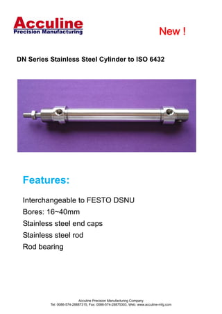                                               New !       


 


    DN Series Stainless Steel Cylinder to ISO 6432
 
 
 
      
      
      
      
      
      
      
      
      
      
      
      
      
      
      
      
         Features:
      
      
         Interchangeable to FESTO DSNU
      
         Bores: 16~40mm
      
         Stainless steel end caps
      
         Stainless steel rod
      
         Rod bearing
      
      
      
      
      
      
      
      
                                  Acculine Precision Manufacturing Company
                 Tel: 0086-574-28887315, Fax: 0086-574-28875303, Web: www.acculine-mfg.com
 