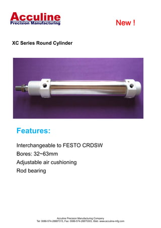                                               New !       


 


    XC Series Round Cylinder
 
 
 
      
      
      
      
      
      
      
      
      
      
      
      
      
      
      
      
         Features:
      
      
         Interchangeable to FESTO CRDSW
      
         Bores: 32~63mm
      
         Adjustable air cushioning
      
         Rod bearing
      
      
      
      
      
      
      
      
      
      
                                  Acculine Precision Manufacturing Company
                 Tel: 0086-574-28887315, Fax: 0086-574-28875303, Web: www.acculine-mfg.com
 