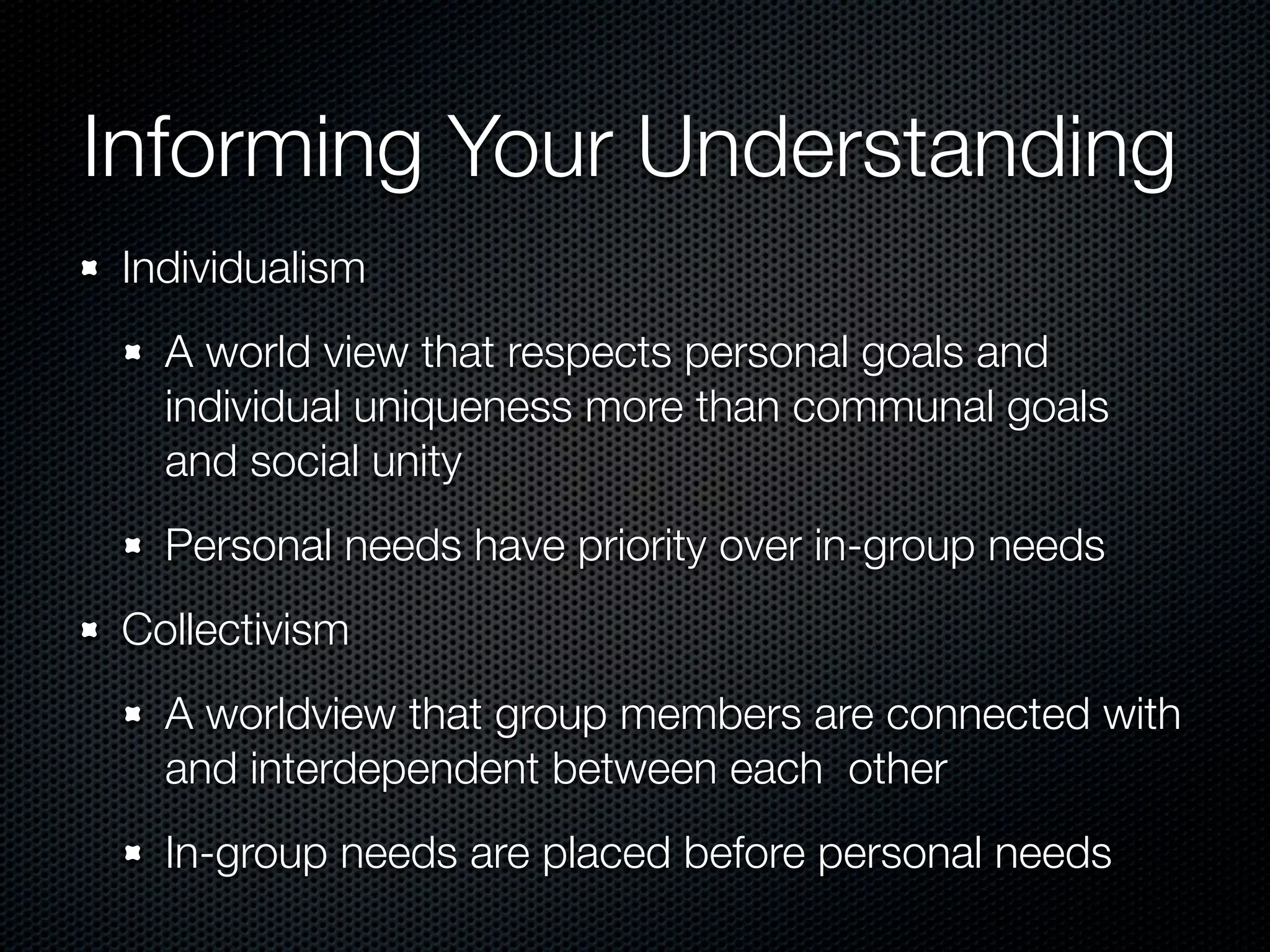 Informing Your Understanding
 Individualism
   A world view that respects personal goals and
   individual uniqueness more than communal goals
   and social unity
   Personal needs have priority over in-group needs
 Collectivism
   A worldview that group members are connected with
   and interdependent between each other
   In-group needs are placed before personal needs
 