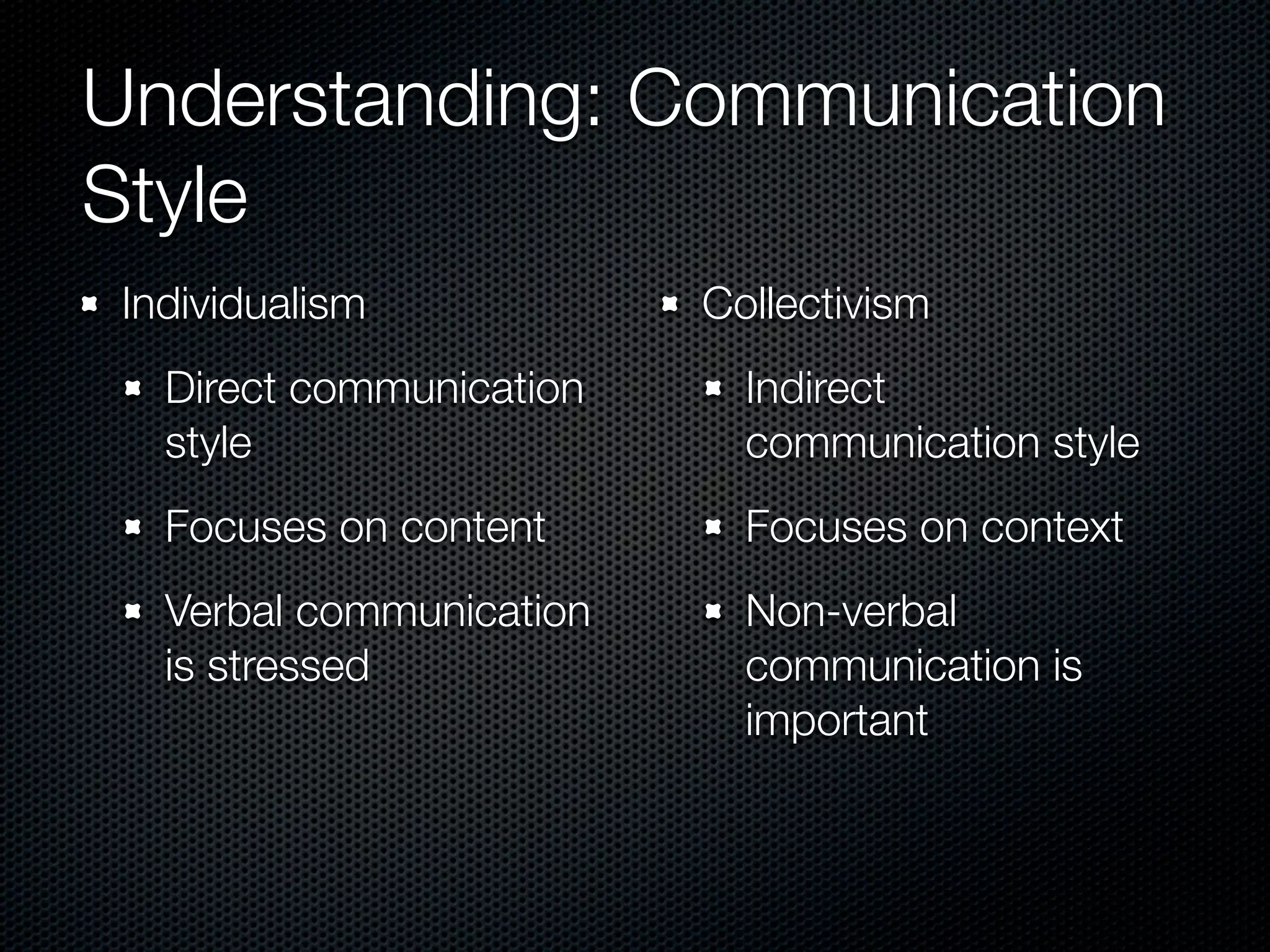 Understanding: Communication
Style
 Individualism            Collectivism
   Direct communication     Indirect
   style                    communication style
   Focuses on content       Focuses on context
   Verbal communication     Non-verbal
   is stressed              communication is
                            important
 
