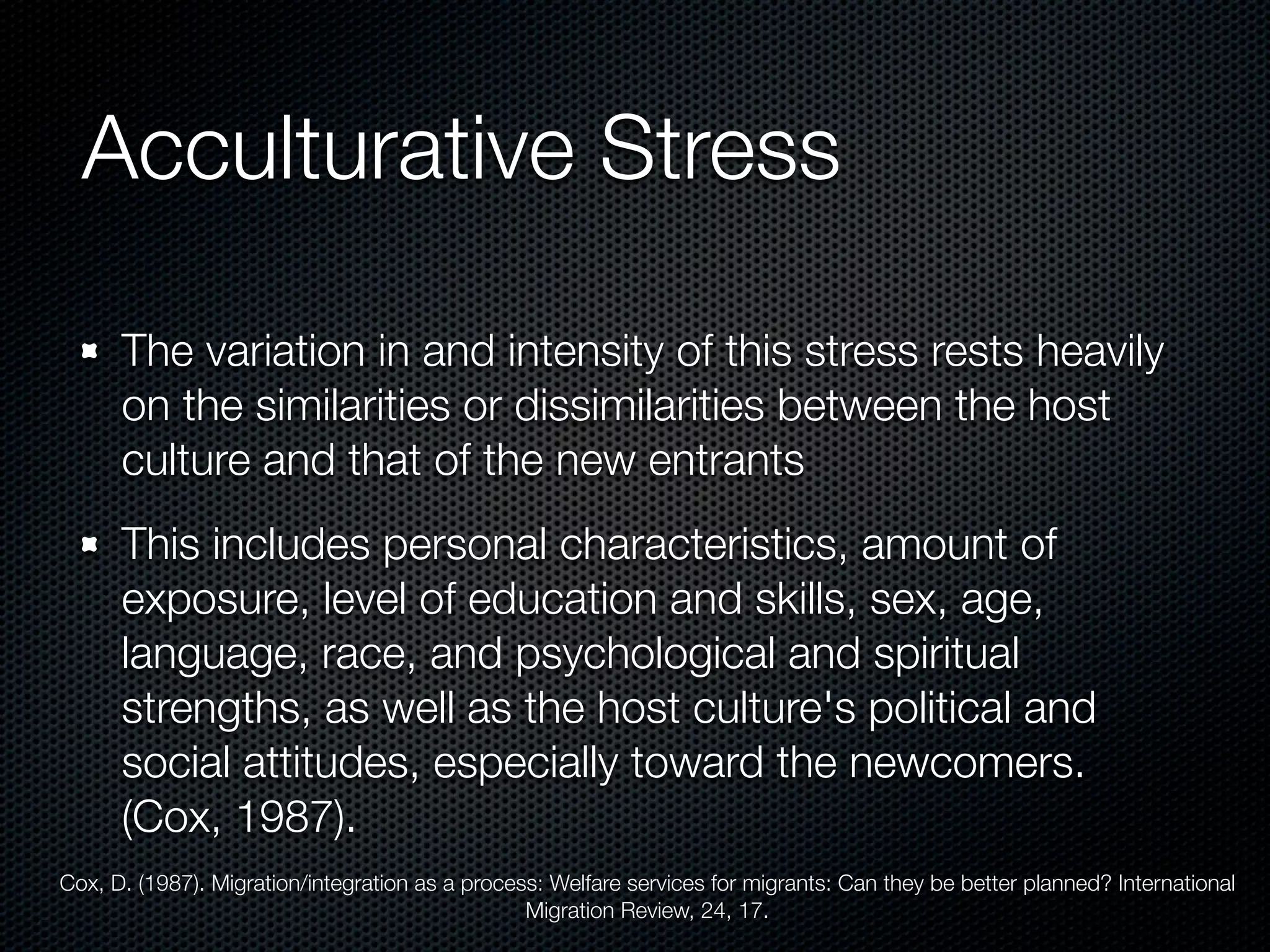 Acculturative Stress

      The variation in and intensity of this stress rests heavily
      on the similarities or dissimilarities between the host
      culture and that of the new entrants
      This includes personal characteristics, amount of
      exposure, level of education and skills, sex, age,
      language, race, and psychological and spiritual
      strengths, as well as the host culture's political and
      social attitudes, especially toward the newcomers.
      (Cox, 1987).
Cox, D. (1987). Migration/integration as a process: Welfare services for migrants: Can they be better planned? International
                                                 Migration Review, 24, 17.
 