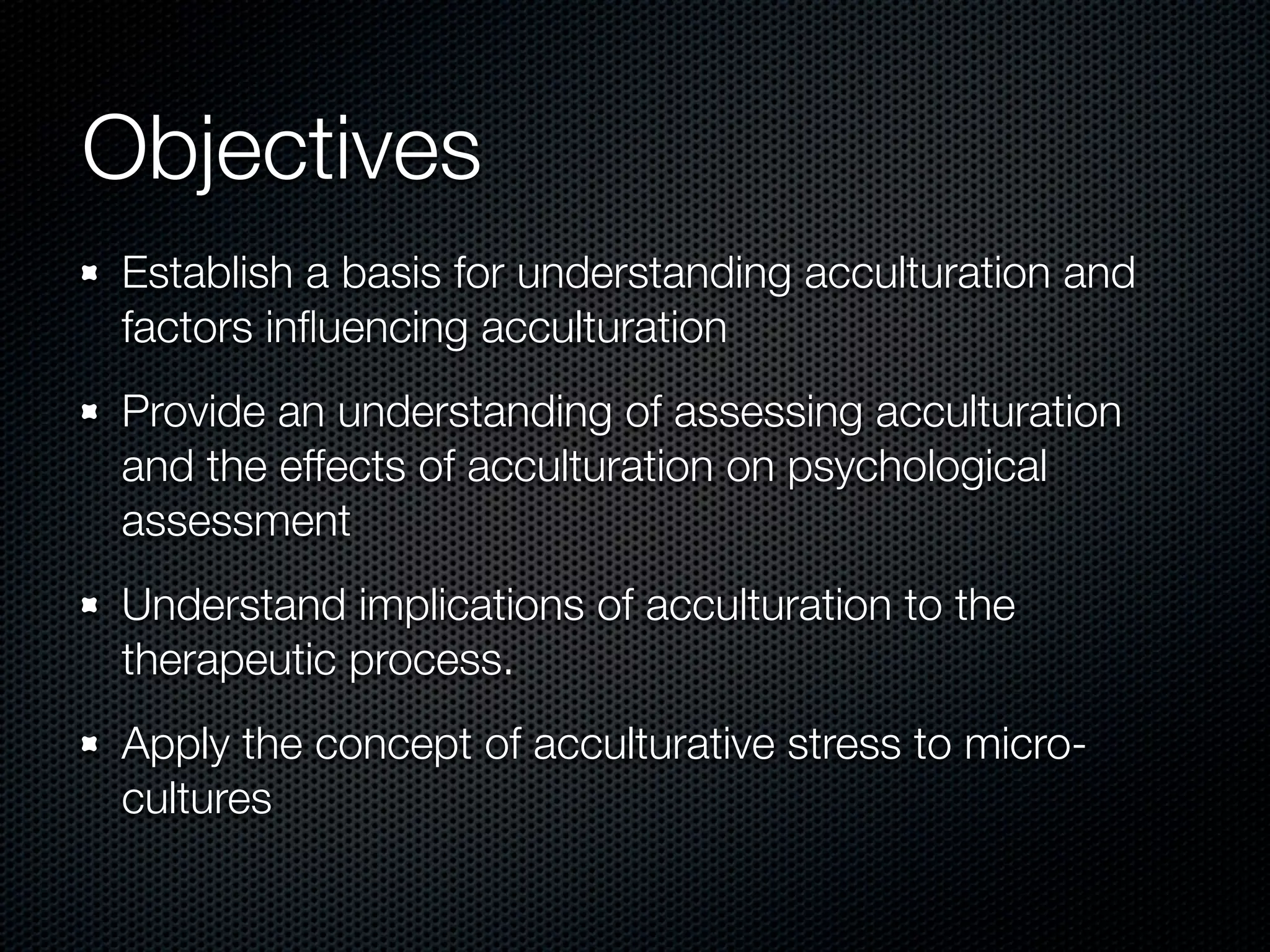 Objectives
Establish a basis for understanding acculturation and
factors inﬂuencing acculturation
Provide an understanding of assessing acculturation
and the effects of acculturation on psychological
assessment
Understand implications of acculturation to the
therapeutic process.
Apply the concept of acculturative stress to micro-
cultures
 