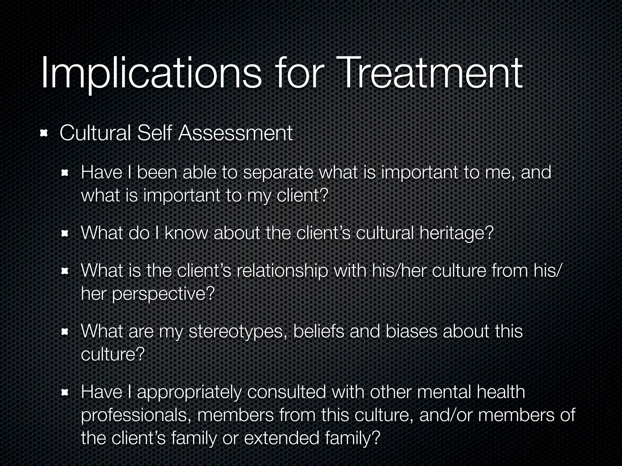 Implications for Treatment
 Cultural Self Assessment
   Have I been able to separate what is important to me, and
   what is important to my client?

   What do I know about the client’s cultural heritage?

   What is the client’s relationship with his/her culture from his/
   her perspective?

   What are my stereotypes, beliefs and biases about this
   culture?

   Have I appropriately consulted with other mental health
   professionals, members from this culture, and/or members of
   the client’s family or extended family?
 