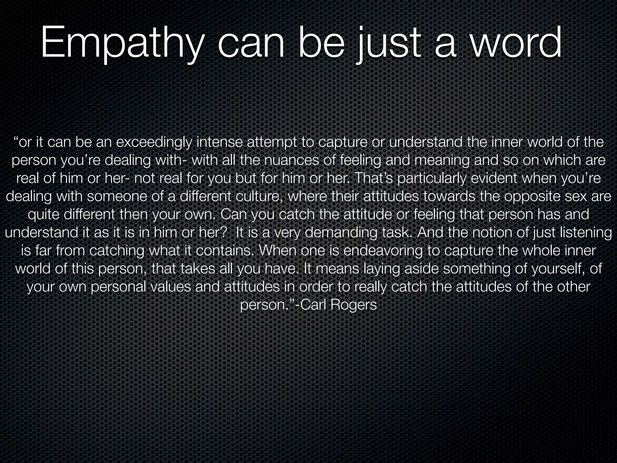 Empathy can be just a word

 “or it can be an exceedingly intense attempt to capture or understand the inner world of the
 person you’re dealing with- with all the nuances of feeling and meaning and so on which are
  real of him or her- not real for you but for him or her. That’s particularly evident when you’re
dealing with someone of a different culture, where their attitudes towards the opposite sex are
     quite different then your own. Can you catch the attitude or feeling that person has and
understand it as it is in him or her? It is a very demanding task. And the notion of just listening
   is far from catching what it contains. When one is endeavoring to capture the whole inner
 world of this person, that takes all you have. It means laying aside something of yourself, of
    your own personal values and attitudes in order to really catch the attitudes of the other
                                        person.”-Carl Rogers
 