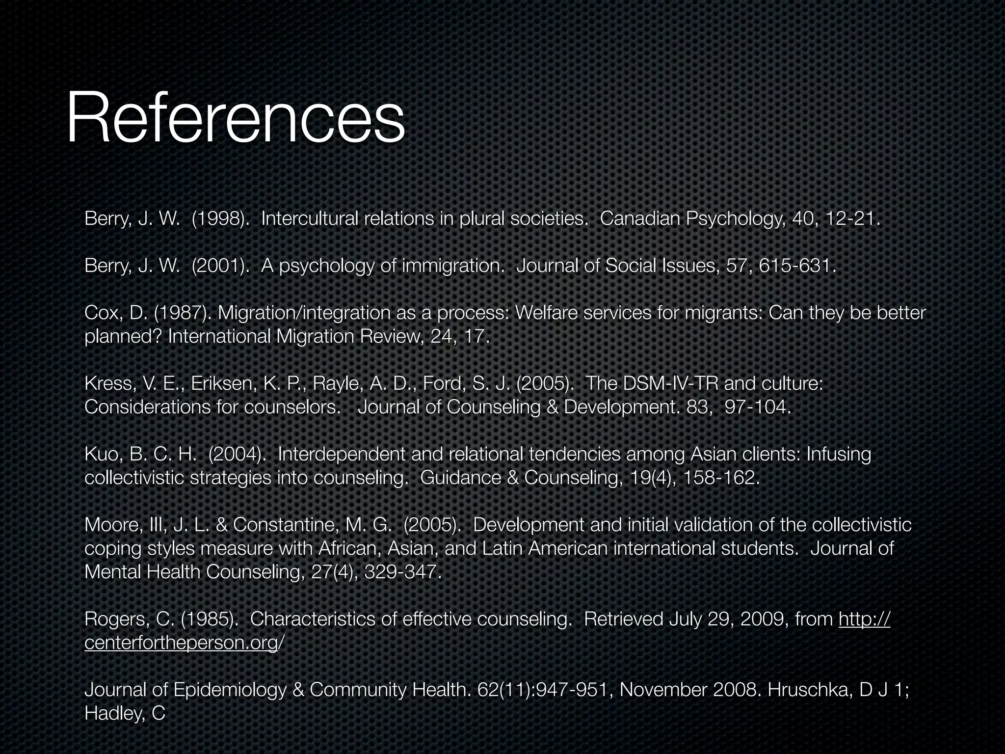References
Berry, J. W.  (1998).  Intercultural relations in plural societies.  Canadian Psychology, 40, 12-21.

Berry, J. W.  (2001).  A psychology of immigration.  Journal of Social Issues, 57, 615-631.

Cox, D. (1987). Migration/integration as a process: Welfare services for migrants: Can they be better
planned? International Migration Review, 24, 17.

Kress, V. E., Eriksen, K. P., Rayle, A. D., Ford, S. J. (2005). The DSM-IV-TR and culture:
Considerations for counselors. Journal of Counseling & Development. 83, 97-104.

Kuo, B. C. H. (2004). Interdependent and relational tendencies among Asian clients: Infusing
collectivistic strategies into counseling. Guidance & Counseling, 19(4), 158-162.

Moore, III, J. L. & Constantine, M. G. (2005). Development and initial validation of the collectivistic
coping styles measure with African, Asian, and Latin American international students. Journal of
Mental Health Counseling, 27(4), 329-347.

Rogers, C. (1985). Characteristics of effective counseling. Retrieved July 29, 2009, from http://
centerfortheperson.org/

Journal of Epidemiology & Community Health. 62(11):947-951, November 2008. Hruschka, D J 1;
Hadley, C
 