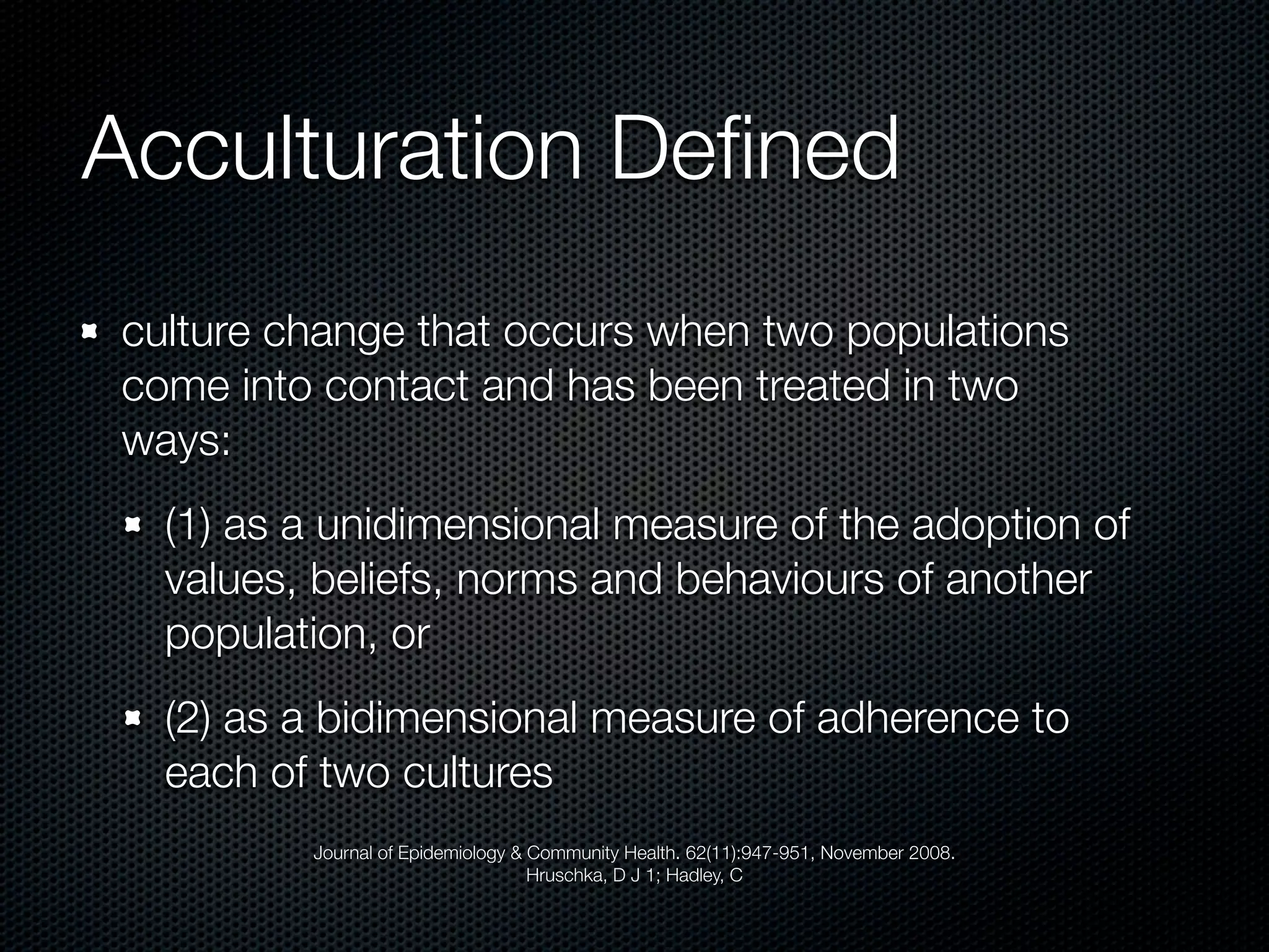 Acculturation Deﬁned
culture change that occurs when two populations
come into contact and has been treated in two
ways:
  (1) as a unidimensional measure of the adoption of
  values, beliefs, norms and behaviours of another
  population, or
  (2) as a bidimensional measure of adherence to
  each of two cultures
         Journal of Epidemiology & Community Health. 62(11):947-951, November 2008.
                                   Hruschka, D J 1; Hadley, C
 