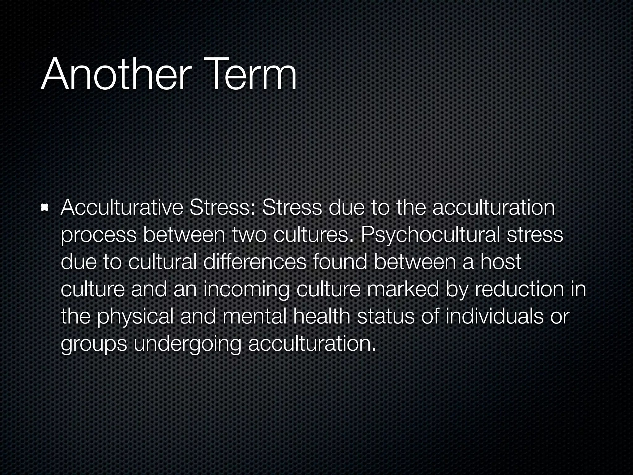 Another Term

Acculturative Stress: Stress due to the acculturation
process between two cultures. Psychocultural stress
due to cultural differences found between a host
culture and an incoming culture marked by reduction in
the physical and mental health status of individuals or
groups undergoing acculturation.
 