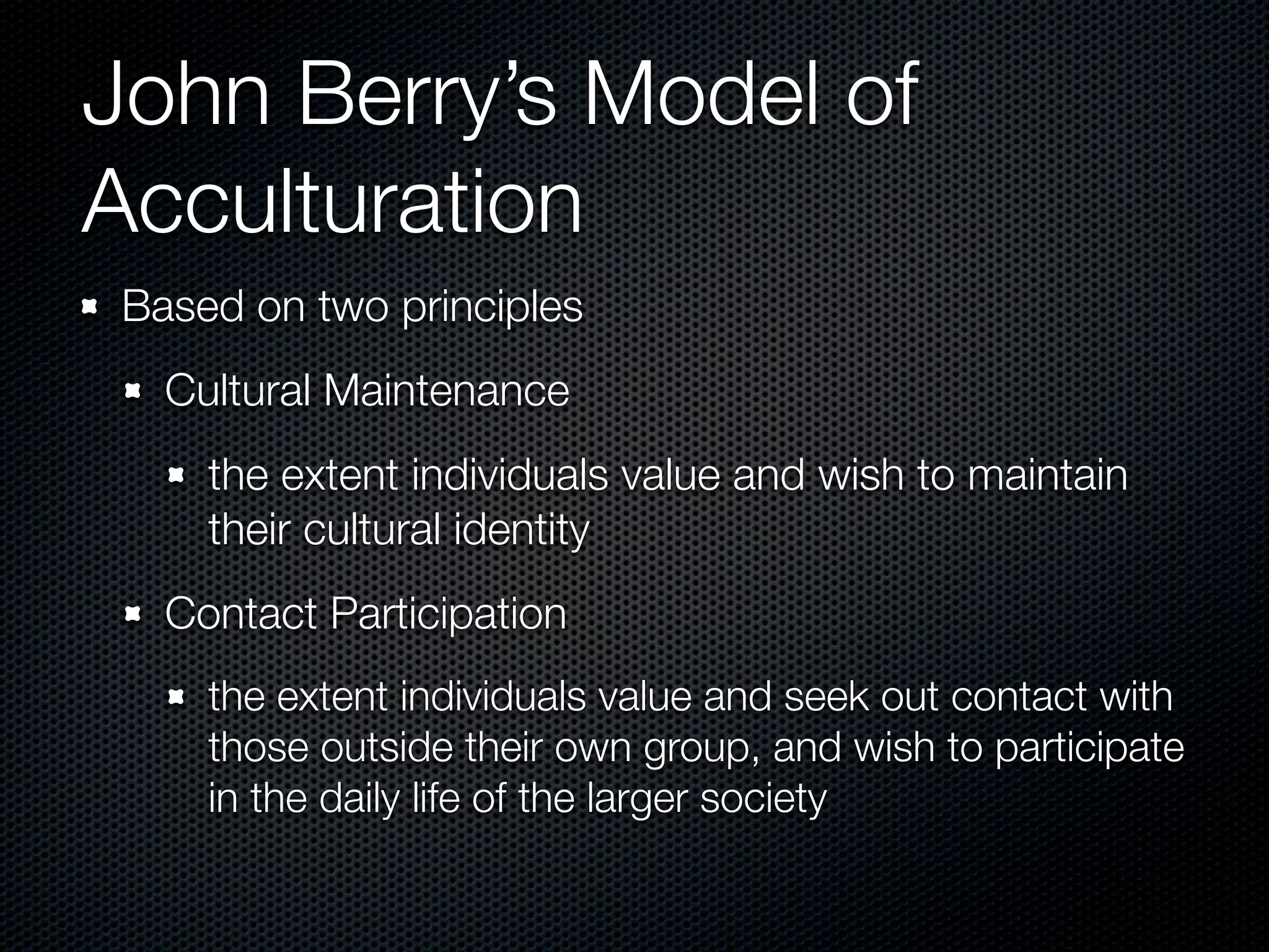 John Berry’s Model of
Acculturation
Based on two principles
  Cultural Maintenance
    the extent individuals value and wish to maintain
    their cultural identity
  Contact Participation
    the extent individuals value and seek out contact with
    those outside their own group, and wish to participate
    in the daily life of the larger society
 