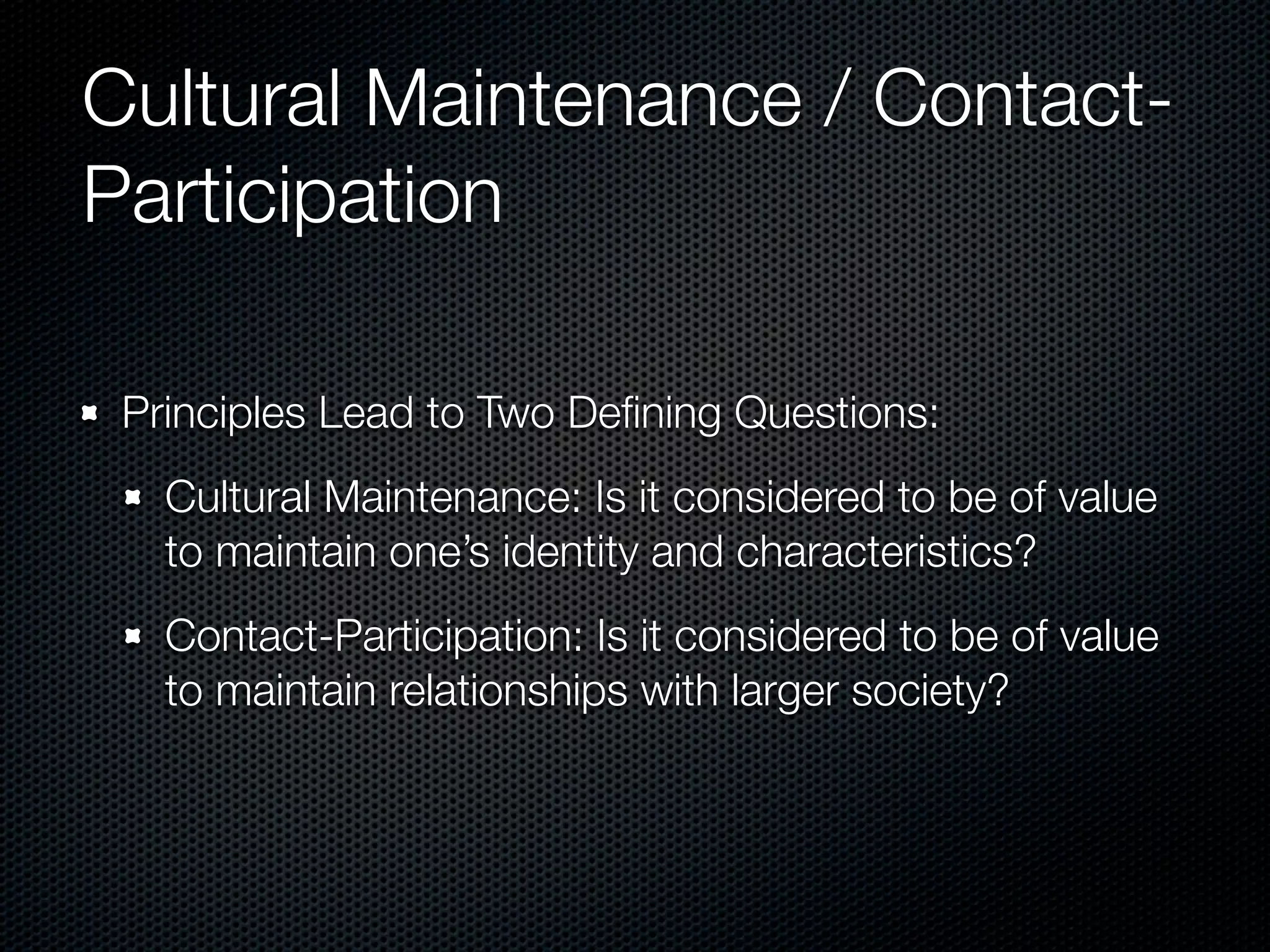 Cultural Maintenance / Contact-
Participation

 Principles Lead to Two Deﬁning Questions:
   Cultural Maintenance: Is it considered to be of value
   to maintain one’s identity and characteristics?
   Contact-Participation: Is it considered to be of value
   to maintain relationships with larger society?
 