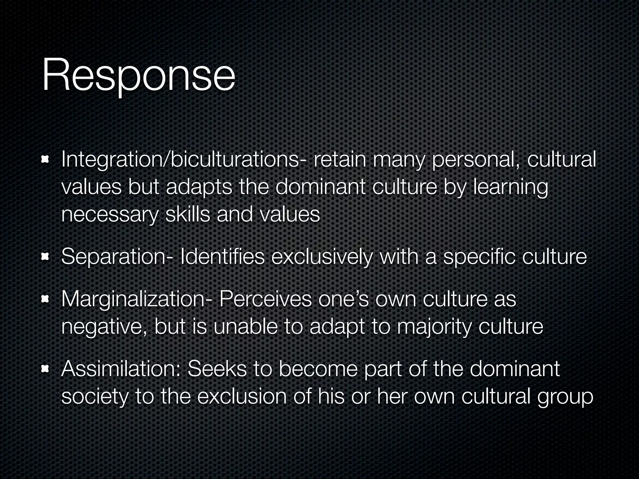 Response
Integration/biculturations- retain many personal, cultural
values but adapts the dominant culture by learning
necessary skills and values
Separation- Identiﬁes exclusively with a speciﬁc culture
Marginalization- Perceives one’s own culture as
negative, but is unable to adapt to majority culture
Assimilation: Seeks to become part of the dominant
society to the exclusion of his or her own cultural group
 