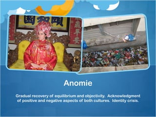 Anomie
Gradual recovery of equilibrium and objectivity. Acknowledgment
of positive and negative aspects of both cultures. Identity crisis.

 