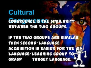 Cultural
Congruence
Congruence is the similarity
between the two groups.

If the two groups are similar
then second-language
acquisition is easier for the
language-learning group to
grasp the target language.

 