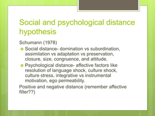 Social and psychological distance
hypothesis
Schumann (1978)
 Social distance- domination vs subordination,
assimilation vs adaptation vs preservation,
closure, size, congruence, and attitude.
 Psychological distance- affective factors like
resolution of language shock, culture shock,
culture stress, integrative vs instrumental
motivation, ego permeability.
Positive and negative distance (remember affective
filter??)
 