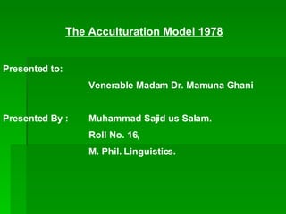 The Acculturation Model 1978 Presented to: Venerable Madam Dr. Mamuna Ghani Presented By : Muhammad Sajid us Salam. Roll No. 16, M. Phil. Linguistics. 
