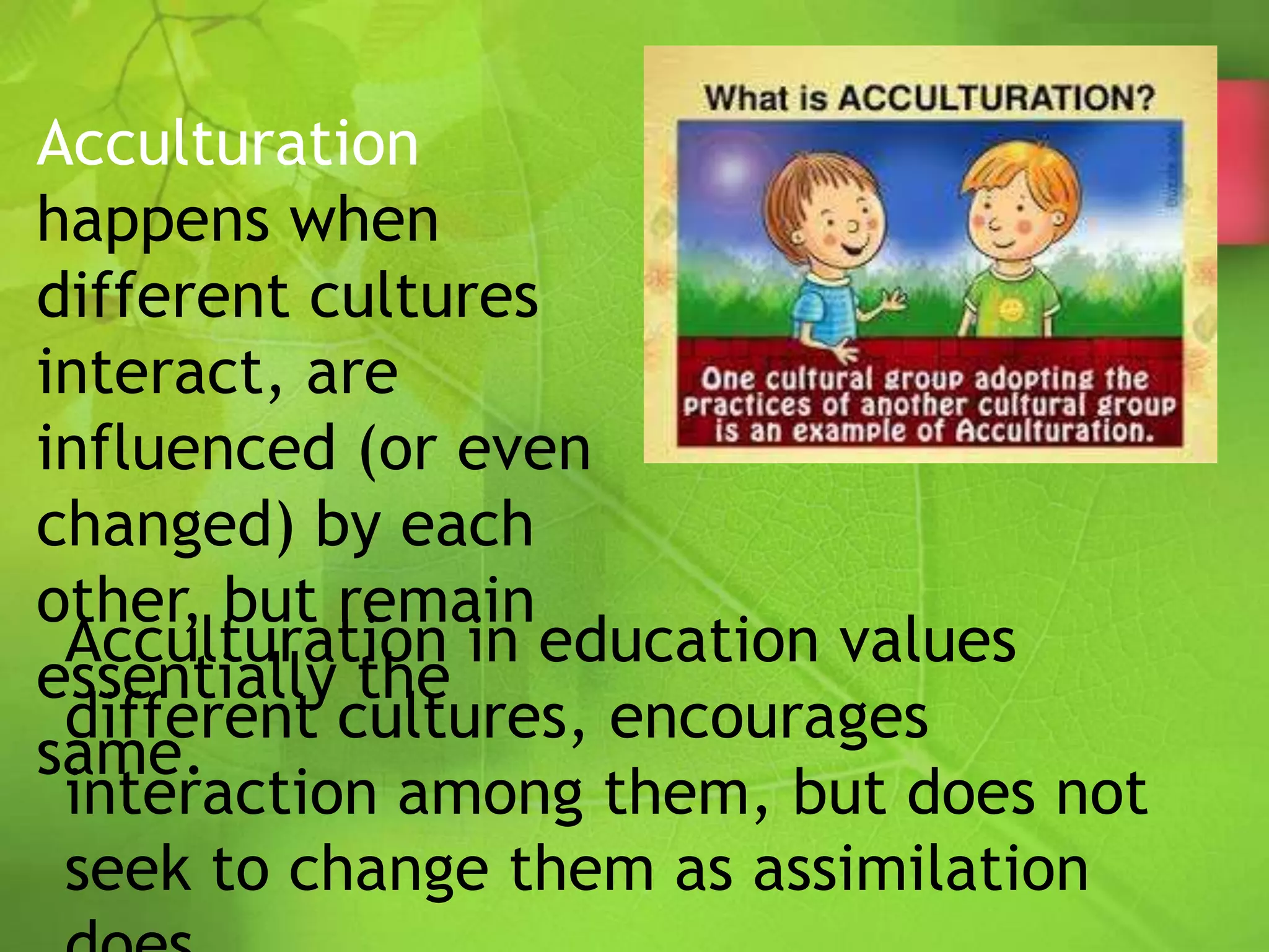 Acculturation
happens when
different cultures
interact, are
influenced (or even
changed) by each
other, but remain
essentially the
same.
Acculturation in education values
different cultures, encourages
interaction among them, but does not
seek to change them as assimilation
 