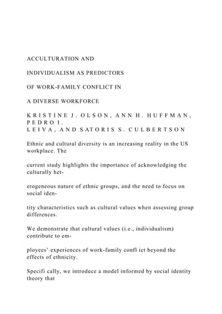 ACCULTURATION AND
INDIVIDUALISM AS PREDICTORS
OF WORK-FAMILY CONFLICT IN
A DIVERSE WORKFORCE
K R I S T I N E J . O L S O N , A N N H . H U F F M A N ,
P E D R O I .
L E I V A , A N D S AT O R I S S . C U L B E R T S O N
Ethnic and cultural diversity is an increasing reality in the US
workplace. The
current study highlights the importance of acknowledging the
culturally het-
erogeneous nature of ethnic groups, and the need to focus on
social iden-
tity characteristics such as cultural values when assessing group
differences.
We demonstrate that cultural values (i.e., individualism)
contribute to em-
ployees’ experiences of work-family confl ict beyond the
effects of ethnicity.
Specifi cally, we introduce a model informed by social identity
theory that
 