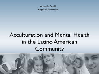Acculturation and Mental Health in the Latino American Community Amanda Small Argosy University 