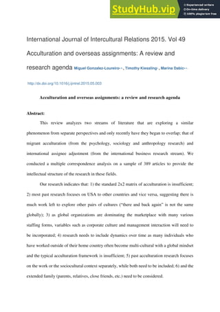International Journal of Intercultural Relations 2015. Vol 49
Acculturation and overseas assignments: A review and
research agenda Miguel Gonzalez-Loureiroa, b, , Timothy Kiesslingc, , Marina Dabicd, e, ,
http://dx.doi.org/10.1016/j.ijintrel.2015.05.003
Acculturation and overseas assignments: a review and research agenda
Abstract:
This review analyzes two streams of literature that are exploring a similar
phenomenon from separate perspectives and only recently have they began to overlap; that of
migrant acculturation (from the psychology, sociology and anthropology research) and
international assignee adjustment (from the international business research stream). We
conducted a multiple correspondence analysis on a sample of 389 articles to provide the
intellectual structure of the research in these fields.
Our research indicates that: 1) the standard 2x2 matrix of acculturation is insufficient;
2) most past research focuses on USA to other countries and vice versa, suggesting there is
much work left to explore other pairs of cultures (“there and back again” is not the same
globally); 3) as global organizations are dominating the marketplace with many various
staffing forms, variables such as corporate culture and management interaction will need to
be incorporated; 4) research needs to include dynamics over time as many individuals who
have worked outside of their home country often become multi-cultural with a global mindset
and the typical acculturation framework is insufficient; 5) past acculturation research focuses
on the work or the sociocultural context separately, while both need to be included; 6) and the
extended family (parents, relatives, close friends, etc.) need to be considered.
 