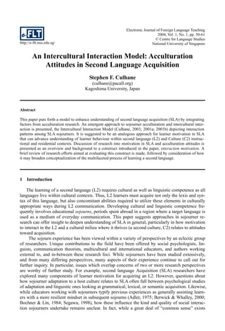 Electronic Journal of Foreign Language Teaching
                                                                                  2004, Vol. 1, No. 1, pp. 50-61
                                                                                © Centre for Language Studies
http://e-flt.nus.edu.sg/                                                      National University of Singapore


        An Intercultural Interaction Model: Acculturation
            Attitudes in Second Language Acquisition
                                         Stephen F. Culhane
                                         (culhane@pacall.org)
                                      Kagoshima University, Japan



Abstract

This paper puts forth a model to enhance understanding of second language acquisition (SLA) by integrating
factors from acculturation research. An emergent approach to sojourner acculturation and intercultural inter-
action is presented, the Intercultural Interaction Model (Culhane, 2003; 2001a; 2001b) depicting interaction
patterns among SLA sojourners. It is suggested to be an analogous approach for learner motivation in SLA
that can advance understanding of learner behaviour within second language (L2) and Culture (C2) instruc-
tional and residential contexts. Discussion of research into motivation in SLA and acculturation attitudes is
presented as an overview and background to a construct introduced in the paper, interaction motivation. A
brief review of research efforts aimed at evaluating this construct is made, followed by consideration of how
it may broaden conceptualization of the multifaceted process of learning a second language.




1   Introduction

    The learning of a second language (L2) requires cultural as well as linguistic competence as all
languages live within cultural contexts. Thus, L2 learners must acquire not only the lexis and syn-
tax of this language, but also concomitant abilities required to utilize these elements in culturally
appropriate ways during L2 communication. Developing cultural and linguistic competence fre-
quently involves educational sojourns, periods spent abroad in a region where a target language is
used as a medium of everyday communication. This paper suggests approaches in sojourner re-
search can offer insight to deepen understanding of SLA in general, particularly in how motivation
to interact in the L2 and a cultural milieu where it thrives (a second culture, C2) relates to attitudes
toward acquisition.
     The sojourn experience has been viewed within a variety of perspectives by an eclectic group
of researchers. Unique contributions to the field have been offered by social psychologists, lin-
guists, communication theorists, multicultural and international educators, and authors working
external to, and in-between these research foci. While sojourners have been studied extensively,
and from many differing perspectives, many aspects of their experience continue to call out for
further inquiry. In particular, issues which overlap concerns of two or more research perspectives
are worthy of further study. For example, second language Acquisition (SLA) researchers have
explored many components of learner motivation for acquiring an L2. However, questions about
how sojourner adaptation to a host culture relates to SLA often fall between psychological studies
of adaptation and linguistic ones looking at grammatical, lexical, or semantic acquisition. Likewise,
while educators working with sojourners typify previous experiences as generally assisting learn-
ers with a more resilient mindset in subsequent sojourns (Adler, 1975; Berwick & Whalley, 2000;
Bochner & Lin, 1984; Segawa, 1998), how these influence the kind and quality of social interac-
tion sojourners undertake remains unclear. In fact, while a great deal of “common sense” exists
 