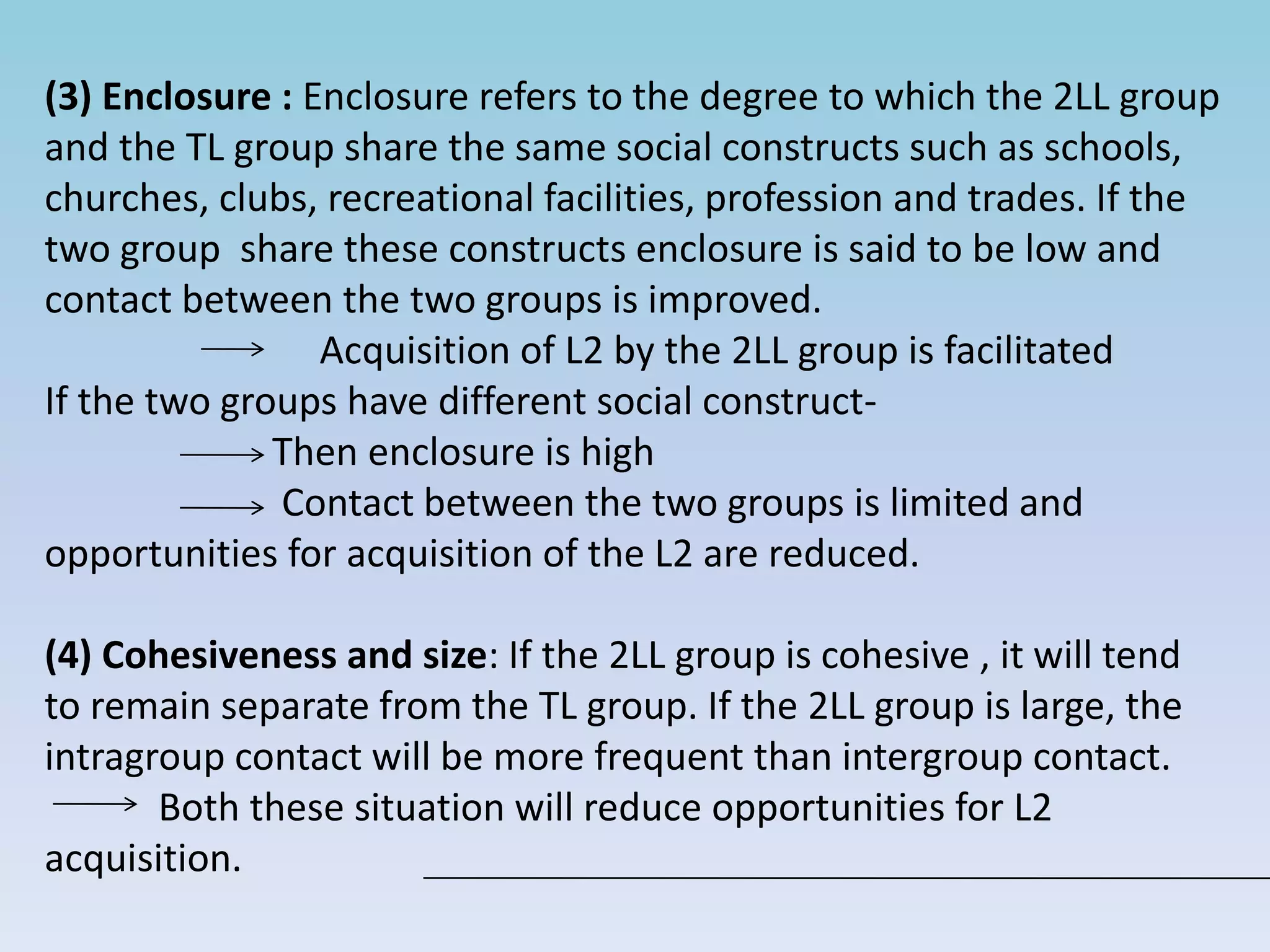 (3) Enclosure : Enclosure refers to the degree to which the 2LL group
and the TL group share the same social constructs such as schools,
churches, clubs, recreational facilities, profession and trades. If the
two group share these constructs enclosure is said to be low and
contact between the two groups is improved.
Acquisition of L2 by the 2LL group is facilitated
If the two groups have different social construct-
Then enclosure is high
Contact between the two groups is limited and
opportunities for acquisition of the L2 are reduced.
(4) Cohesiveness and size: If the 2LL group is cohesive , it will tend
to remain separate from the TL group. If the 2LL group is large, the
intragroup contact will be more frequent than intergroup contact.
Both these situation will reduce opportunities for L2
acquisition.
 