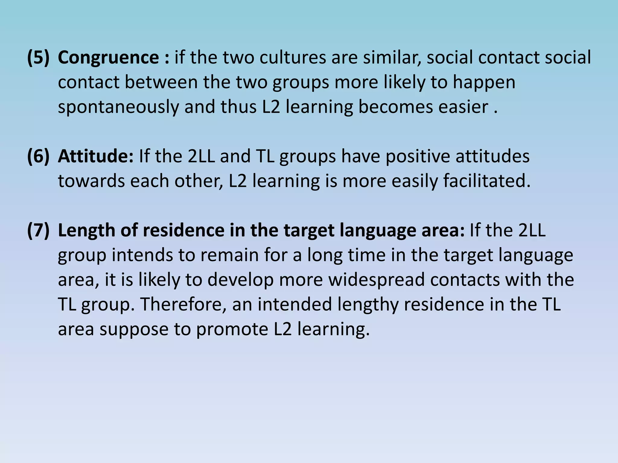 (5) Congruence : if the two cultures are similar, social contact social
contact between the two groups more likely to happen
spontaneously and thus L2 learning becomes easier .
(6) Attitude: If the 2LL and TL groups have positive attitudes
towards each other, L2 learning is more easily facilitated.
(7) Length of residence in the target language area: If the 2LL
group intends to remain for a long time in the target language
area, it is likely to develop more widespread contacts with the
TL group. Therefore, an intended lengthy residence in the TL
area suppose to promote L2 learning.
 