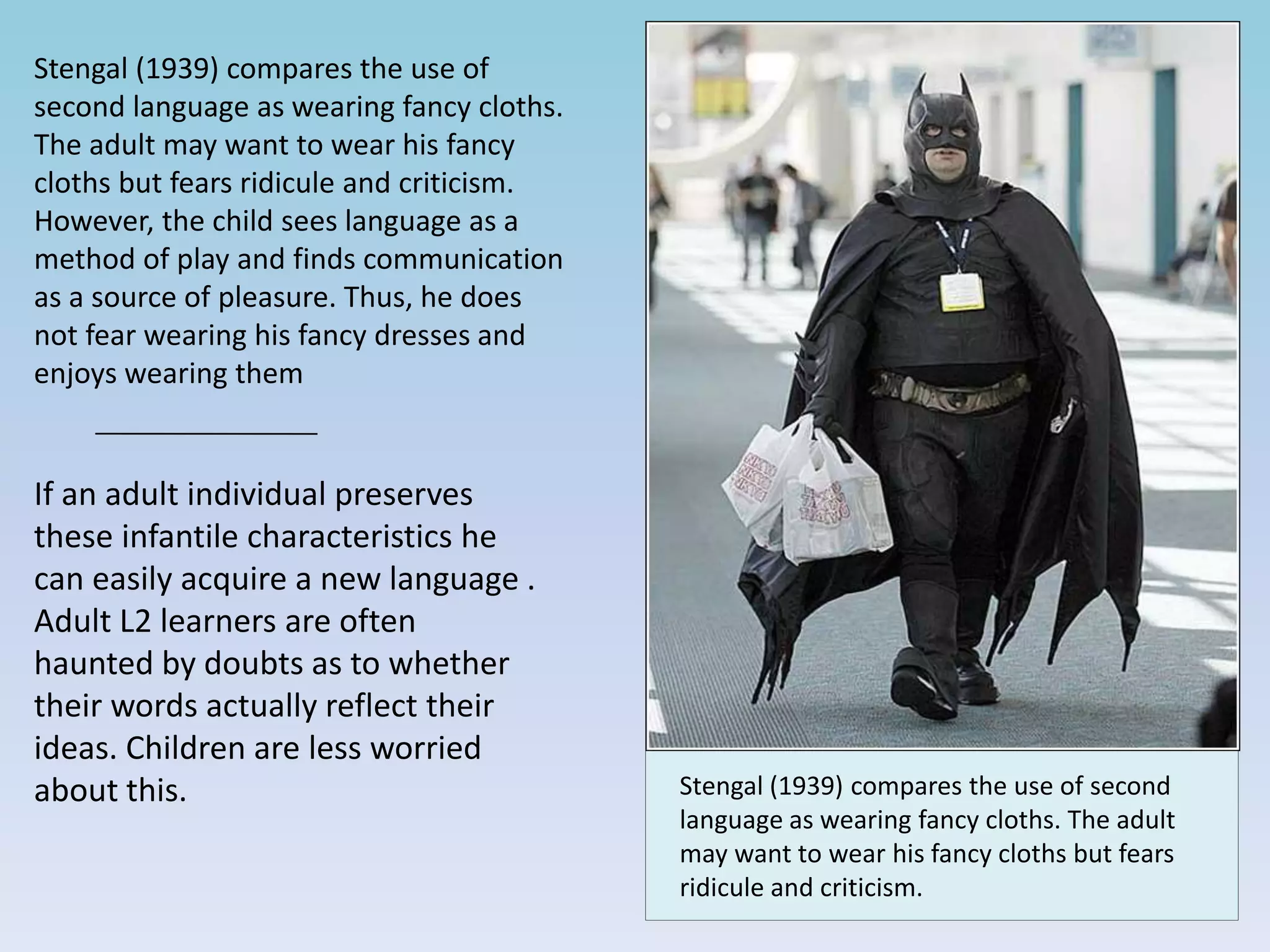 Stengal (1939) compares the use of
second language as wearing fancy cloths.
The adult may want to wear his fancy
cloths but fears ridicule and criticism.
However, the child sees language as a
method of play and finds communication
as a source of pleasure. Thus, he does
not fear wearing his fancy dresses and
enjoys wearing them
If an adult individual preserves
these infantile characteristics he
can easily acquire a new language .
Adult L2 learners are often
haunted by doubts as to whether
their words actually reflect their
ideas. Children are less worried
about this. Stengal (1939) compares the use of second
language as wearing fancy cloths. The adult
may want to wear his fancy cloths but fears
ridicule and criticism.
 