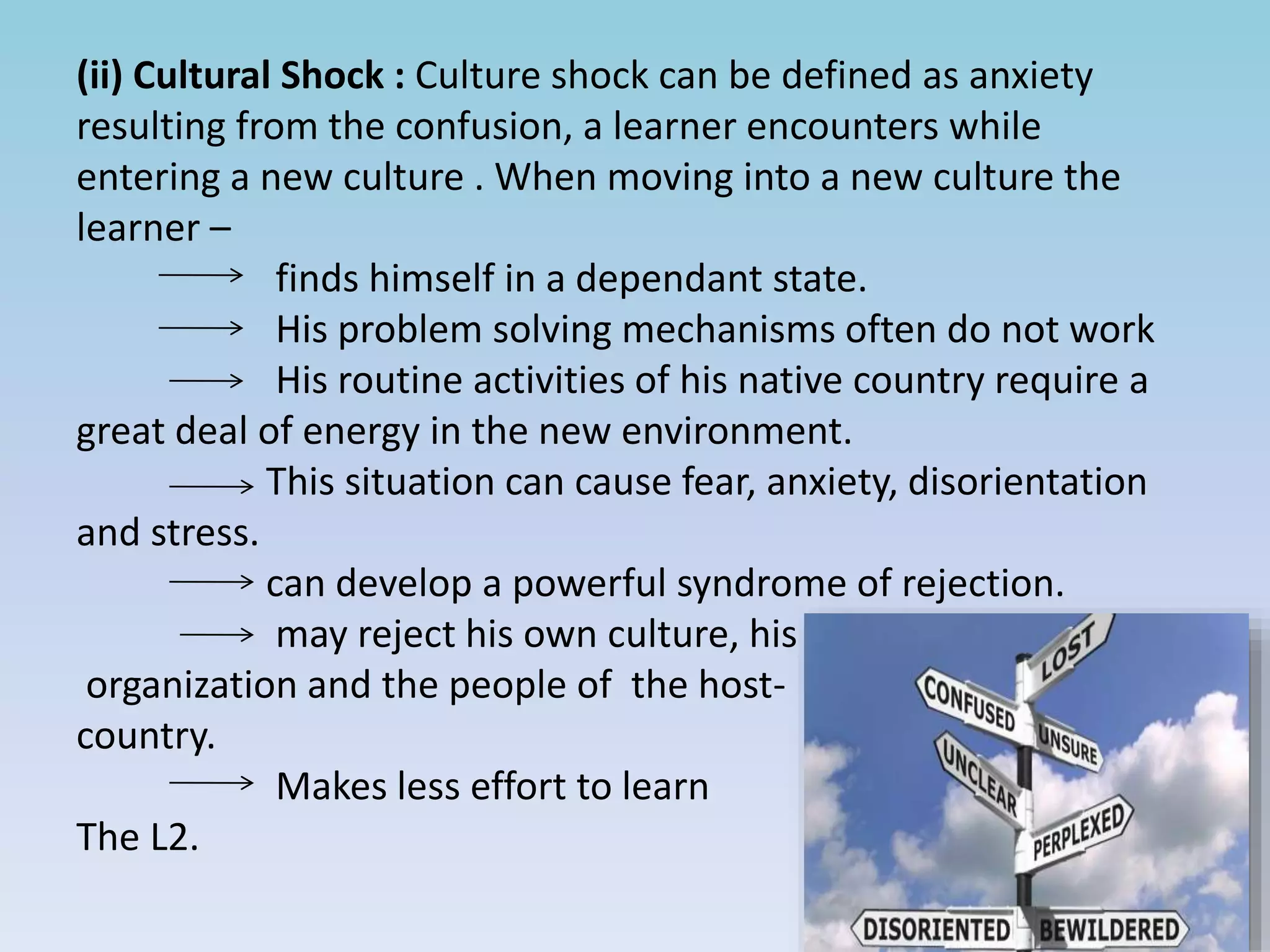 (ii) Cultural Shock : Culture shock can be defined as anxiety
resulting from the confusion, a learner encounters while
entering a new culture . When moving into a new culture the
learner –
finds himself in a dependant state.
His problem solving mechanisms often do not work
His routine activities of his native country require a
great deal of energy in the new environment.
This situation can cause fear, anxiety, disorientation
and stress.
can develop a powerful syndrome of rejection.
may reject his own culture, his
organization and the people of the host-
country.
Makes less effort to learn
The L2.
 