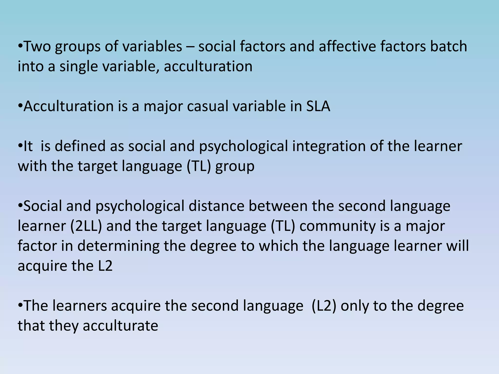 •Two groups of variables – social factors and affective factors batch
into a single variable, acculturation
•Acculturation is a major casual variable in SLA
•It is defined as social and psychological integration of the learner
with the target language (TL) group
•Social and psychological distance between the second language
learner (2LL) and the target language (TL) community is a major
factor in determining the degree to which the language learner will
acquire the L2
•The learners acquire the second language (L2) only to the degree
that they acculturate
 