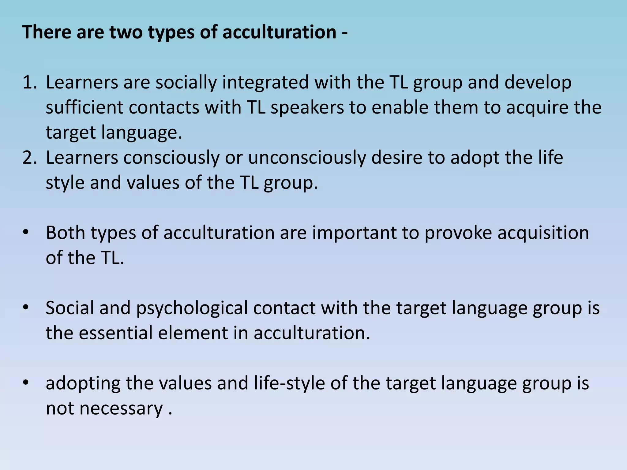 There are two types of acculturation -
1. Learners are socially integrated with the TL group and develop
sufficient contacts with TL speakers to enable them to acquire the
target language.
2. Learners consciously or unconsciously desire to adopt the life
style and values of the TL group.
• Both types of acculturation are important to provoke acquisition
of the TL.
• Social and psychological contact with the target language group is
the essential element in acculturation.
• adopting the values and life-style of the target language group is
not necessary .
 