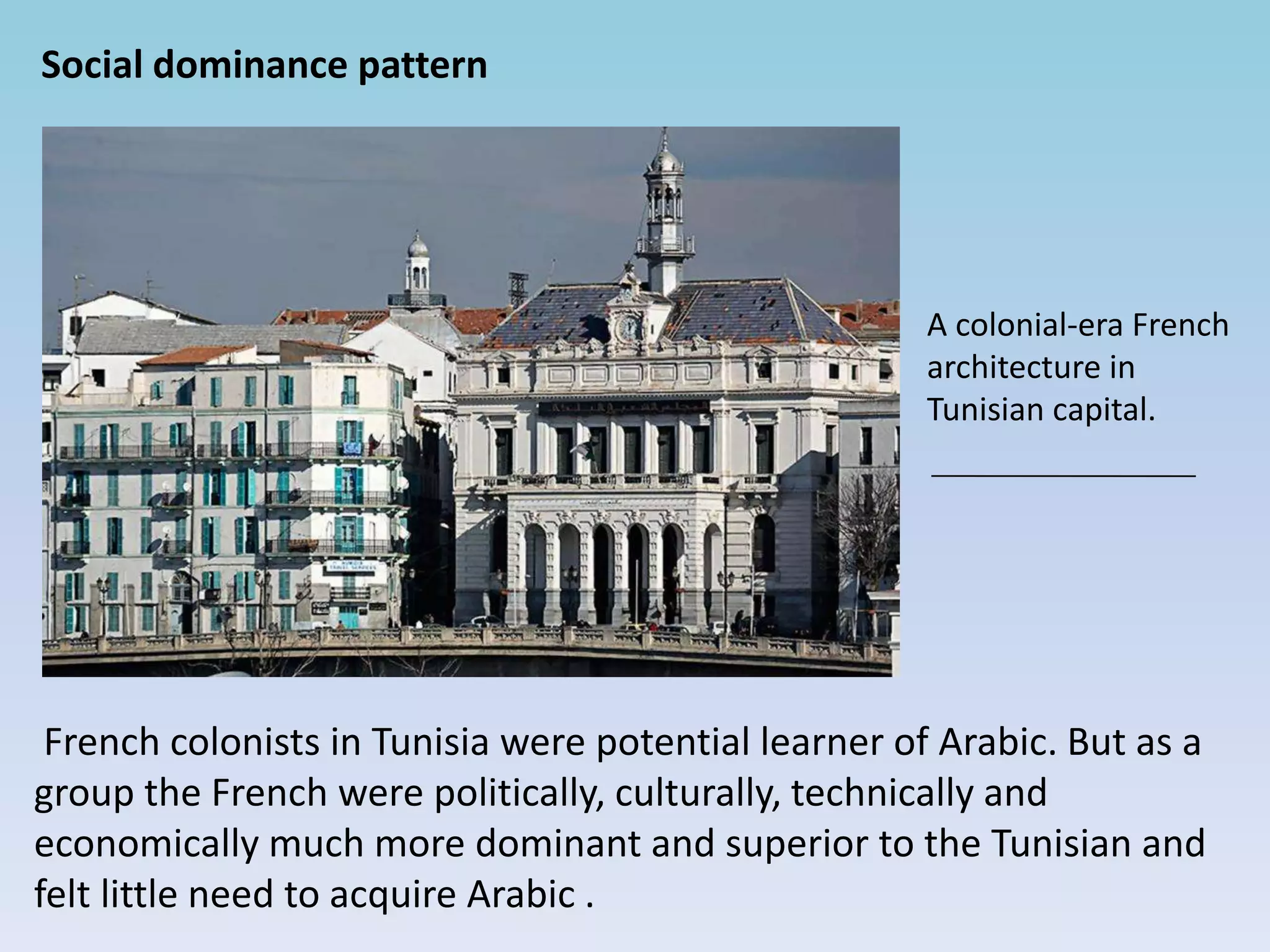 Social dominance pattern
French colonists in Tunisia were potential learner of Arabic. But as a
group the French were politically, culturally, technically and
economically much more dominant and superior to the Tunisian and
felt little need to acquire Arabic .
A colonial-era French
architecture in
Tunisian capital.
 