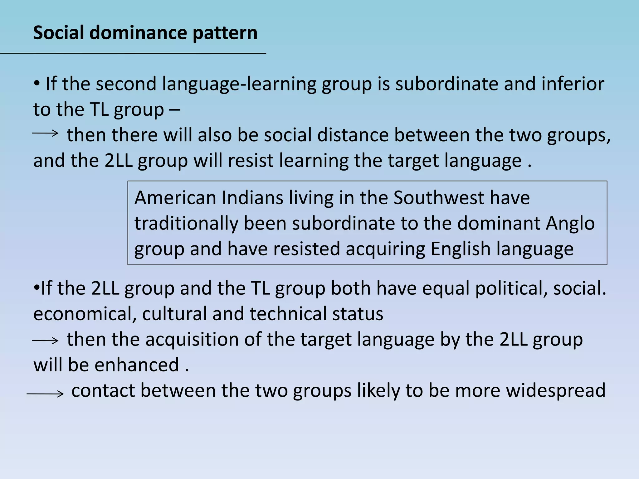 Social dominance pattern
• If the second language-learning group is subordinate and inferior
to the TL group –
then there will also be social distance between the two groups,
and the 2LL group will resist learning the target language .
•If the 2LL group and the TL group both have equal political, social.
economical, cultural and technical status
then the acquisition of the target language by the 2LL group
will be enhanced .
contact between the two groups likely to be more widespread
American Indians living in the Southwest have
traditionally been subordinate to the dominant Anglo
group and have resisted acquiring English language
 