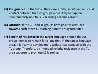 (5) Congruence : if the two cultures are similar, social contact social
contact between the two groups more likely to happen
spontaneously and thus L2 learning becomes easier .
(6) Attitude: If the 2LL and TL groups have positive attitudes
towards each other, L2 learning is more easily facilitated.
(7) Length of residence in the target language area: If the 2LL
group intends to remain for a long time in the target language
area, it is likely to develop more widespread contacts with the
TL group. Therefore, an intended lengthy residence in the TL
area suppose to promote L2 learning.
 