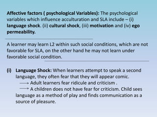 Affective factors ( psychological Variables): The psychological
variables which influence acculturation and SLA include – (i)
language shock. (ii) cultural shock, (iii) motivation and (iv) ego
permeability.
A learner may learn L2 within such social conditions, which are not
favorable for SLA, on the other hand he may not learn under
favorable social condition.
(i) Language Shock: When learners attempt to speak a second
language, they often fear that they will appear comic.
Adult learners fear ridicule and criticism .
A children does not have fear for criticism. Child sees
language as a method of play and finds communication as a
source of pleasure.
 
