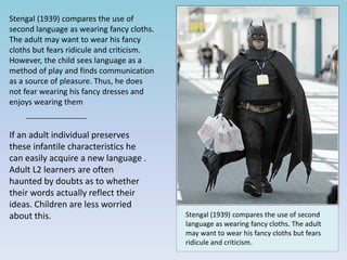 Stengal (1939) compares the use of
second language as wearing fancy cloths.
The adult may want to wear his fancy
cloths but fears ridicule and criticism.
However, the child sees language as a
method of play and finds communication
as a source of pleasure. Thus, he does
not fear wearing his fancy dresses and
enjoys wearing them
If an adult individual preserves
these infantile characteristics he
can easily acquire a new language .
Adult L2 learners are often
haunted by doubts as to whether
their words actually reflect their
ideas. Children are less worried
about this. Stengal (1939) compares the use of second
language as wearing fancy cloths. The adult
may want to wear his fancy cloths but fears
ridicule and criticism.
 